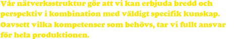 Vår nätverksstruktur gör att vi kan erbjuda bredd och perspektiv i kombination med väldigt specifik kunskap. Oavsett vilka kompetenser som behövs, tar vi fullt ansvar för hela produktionen.